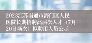 2023江苏南通市海门区人民医院长期招聘高层次人才（7月20日场次）拟聘用人员公示