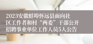 2023安徽蚌埠怀远县面向社区工作者和村“两委”干部公开招聘事业单位工作人员5人公告