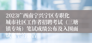 2023广西南宁兴宁区专职化城市社区工作者招聘考试（三塘镇专场）笔试成绩公布及入围面试名单的公告