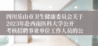 四川乐山市卫生健康委员会关于2023年赴西南医科大学公开考核招聘事业单位工作人员的公告 