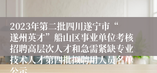 2023年第二批四川遂宁市“遂州英才”船山区事业单位考核招聘高层次人才和急需紧缺专业技术人才第四批拟聘用人员名单公示