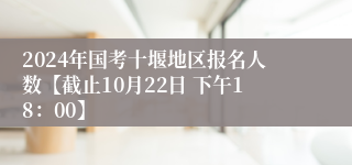 2024年国考十堰地区报名人数【截止10月22日 下午18：00】