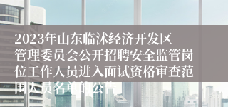 2023年山东临沭经济开发区管理委员会公开招聘安全监管岗位工作人员进入面试资格审查范围人员名单的公告