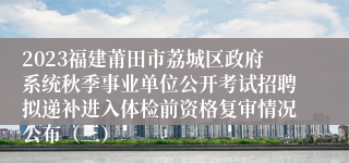 2023福建莆田市荔城区政府系统秋季事业单位公开考试招聘拟递补进入体检前资格复审情况公布（三）