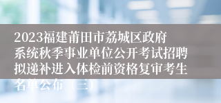 2023福建莆田市荔城区政府系统秋季事业单位公开考试招聘拟递补进入体检前资格复审考生名单公布（三）