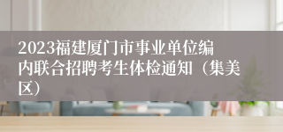 2023福建厦门市事业单位编内联合招聘考生体检通知（集美区）