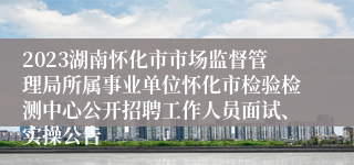 2023湖南怀化市市场监督管理局所属事业单位怀化市检验检测中心公开招聘工作人员面试、实操公告