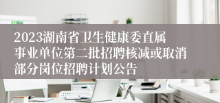 2023湖南省卫生健康委直属事业单位第二批招聘核减或取消部分岗位招聘计划公告