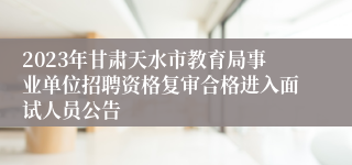 2023年甘肃天水市教育局事业单位招聘资格复审合格进入面试人员公告