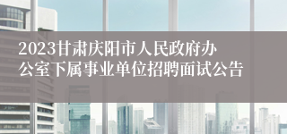 2023甘肃庆阳市人民政府办公室下属事业单位招聘面试公告