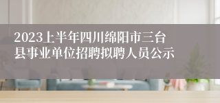 2023上半年四川绵阳市三台县事业单位招聘拟聘人员公示