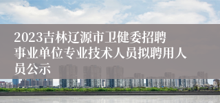 2023吉林辽源市卫健委招聘事业单位专业技术人员拟聘用人员公示