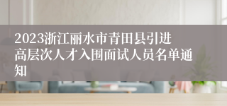 2023浙江丽水市青田县引进高层次人才入围面试人员名单通知