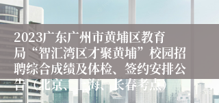 2023广东广州市黄埔区教育局“智汇湾区才聚黄埔”校园招聘综合成绩及体检、签约安排公告（北京、上海、长春考点）