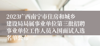 2023广西南宁市住房和城乡建设局局属事业单位第三批招聘事业单位工作人员入围面试人选名单公布