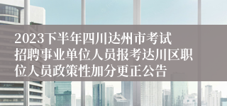 2023下半年四川达州市考试招聘事业单位人员报考达川区职位人员政策性加分更正公告