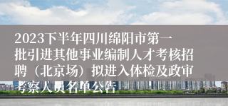 2023下半年四川绵阳市第一批引进其他事业编制人才考核招聘（北京场）拟进入体检及政审考察人员名单公告