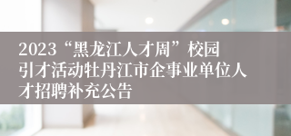 2023“黑龙江人才周”校园引才活动牡丹江市企事业单位人才招聘补充公告