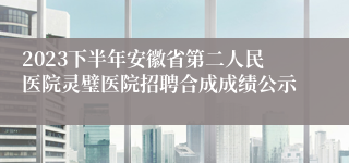 2023下半年安徽省第二人民医院灵璧医院招聘合成成绩公示