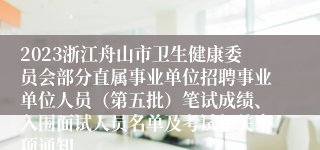 2023浙江舟山市卫生健康委员会部分直属事业单位招聘事业单位人员（第五批）笔试成绩、入围面试人员名单及考试相关事项通知