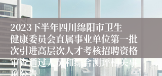 2023下半年四川绵阳市卫生健康委员会直属事业单位第一批次引进高层次人才考核招聘资格审查通过人员和综合测评相关事项公告