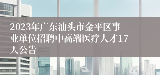 2023年广东汕头市金平区事业单位招聘中高端医疗人才17人公告