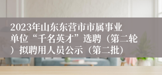 2023年山东东营市市属事业单位“千名英才”选聘（第二轮）拟聘用人员公示（第二批）