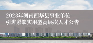 2023年河南西华县事业单位引进紧缺实用型高层次人才公告