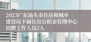 2023广东汕头市住房和城乡建设局下属住房公积金管理中心招聘工作人员2人