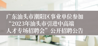 广东汕头市潮阳区事业单位参加“2023年汕头市引进中高端人才专场招聘会”公开招聘公告