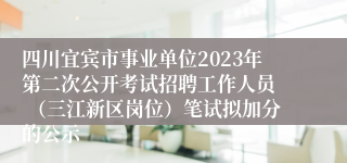 四川宜宾市事业单位2023年第二次公开考试招聘工作人员  （三江新区岗位）笔试拟加分的公示