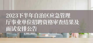 2023下半年自治区应急管理厅事业单位招聘资格审查结果及面试安排公告