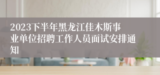 2023下半年黑龙江佳木斯事业单位招聘工作人员面试安排通知