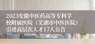 2023安徽中医药高等专科学校附属医院（芜湖市中医医院）引进高层次人才17人公告