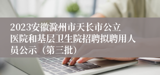 2023安徽滁州市天长市公立医院和基层卫生院招聘拟聘用人员公示（第三批）