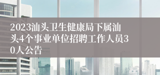 2023汕头卫生健康局下属汕头4个事业单位招聘工作人员30人公告