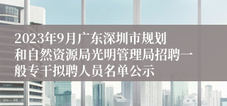 2023年9月广东深圳市规划和自然资源局光明管理局招聘一般专干拟聘人员名单公示 