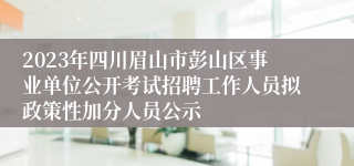 2023年四川眉山市彭山区事业单位公开考试招聘工作人员拟政策性加分人员公示