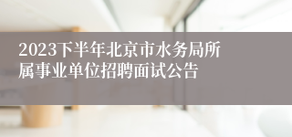 2023下半年北京市水务局所属事业单位招聘面试公告