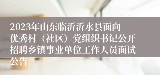 2023年山东临沂沂水县面向优秀村（社区）党组织书记公开招聘乡镇事业单位工作人员面试公告