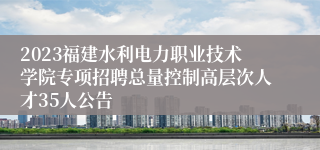 2023福建水利电力职业技术学院专项招聘总量控制高层次人才35人公告