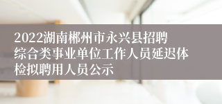 2022湖南郴州市永兴县招聘综合类事业单位工作人员延迟体检拟聘用人员公示