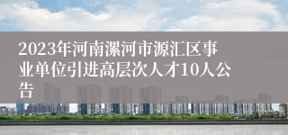 2023年河南漯河市源汇区事业单位引进高层次人才10人公告