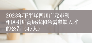 2023年下半年四川广元市利州区引进高层次和急需紧缺人才的公告（47人）