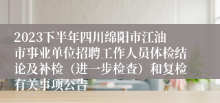 2023下半年四川绵阳市江油市事业单位招聘工作人员体检结论及补检（进一步检查）和复检有关事项公告
