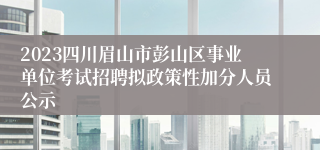 2023四川眉山市彭山区事业单位考试招聘拟政策性加分人员公示