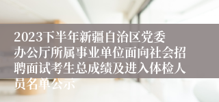 2023下半年新疆自治区党委办公厅所属事业单位面向社会招聘面试考生总成绩及进入体检人员名单公示