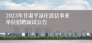 2023年甘肃平凉庄浪县事业单位招聘面试公告