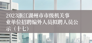 2023浙江湖州市市级机关事业单位招聘编外人员拟聘人员公示（十七）