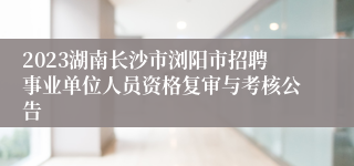 2023湖南长沙市浏阳市招聘事业单位人员资格复审与考核公告